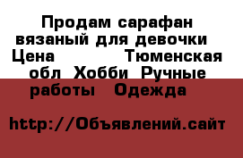 Продам сарафан вязаный для девочки › Цена ­ 1 200 - Тюменская обл. Хобби. Ручные работы » Одежда   